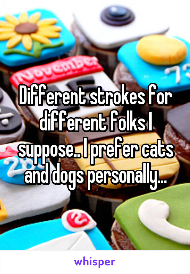 Different strokes for different folks I suppose.. I prefer cats and dogs personally...