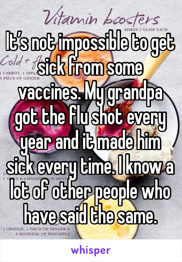 It’s not impossible to get sick from some vaccines. My grandpa got the flu shot every year and it made him sick every time. I know a lot of other people who have said the same. 