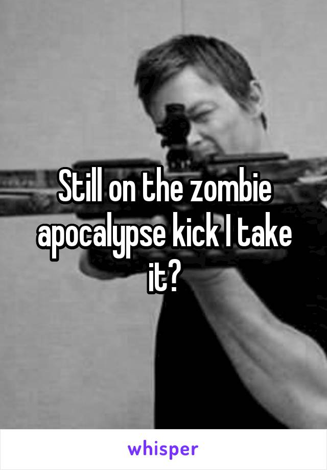 Still on the zombie apocalypse kick I take it?