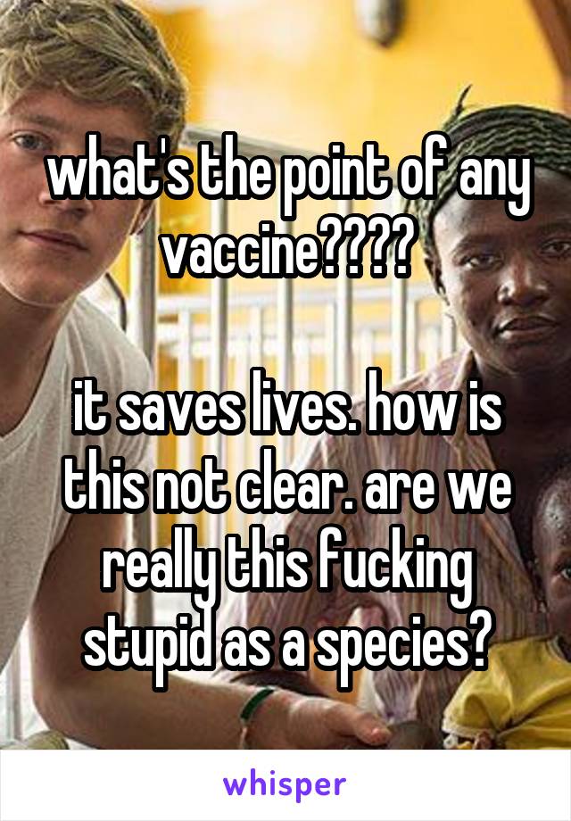 what's the point of any vaccine????

it saves lives. how is this not clear. are we really this fucking stupid as a species?