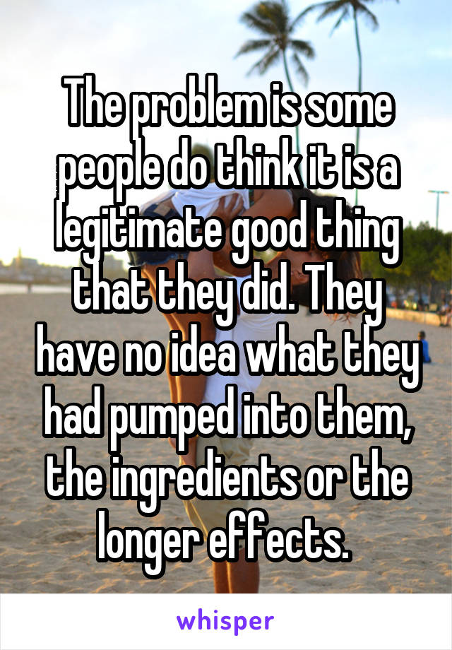 The problem is some people do think it is a legitimate good thing that they did. They have no idea what they had pumped into them, the ingredients or the longer effects. 