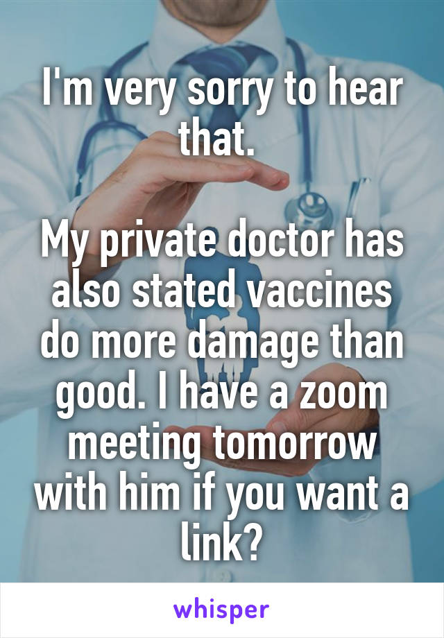 I'm very sorry to hear that. 

My private doctor has also stated vaccines do more damage than good. I have a zoom meeting tomorrow with him if you want a link?