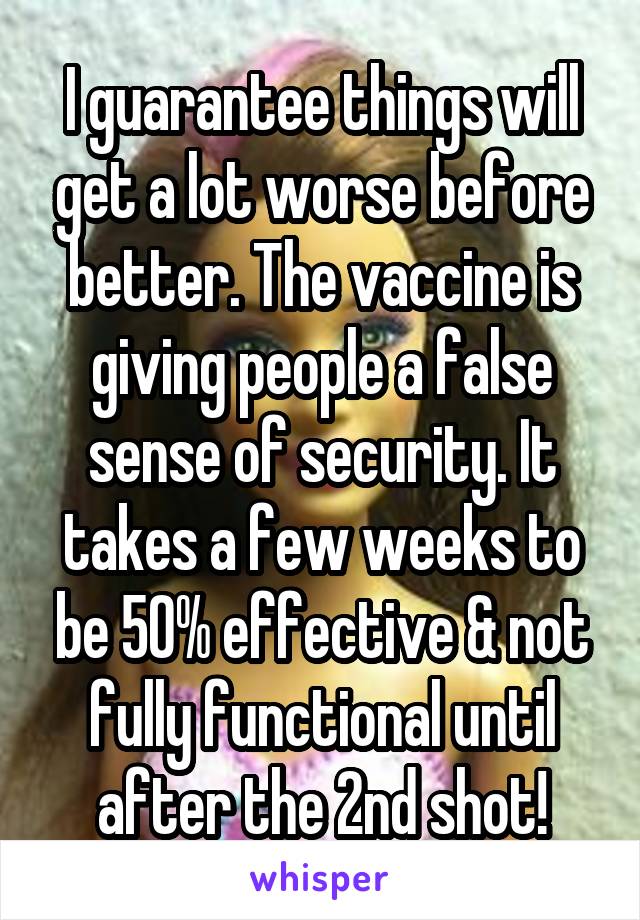 I guarantee things will get a lot worse before better. The vaccine is giving people a false sense of security. It takes a few weeks to be 50% effective & not fully functional until after the 2nd shot!