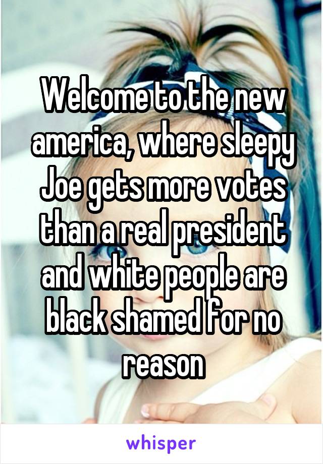 Welcome to the new america, where sleepy Joe gets more votes than a real president and white people are black shamed for no reason