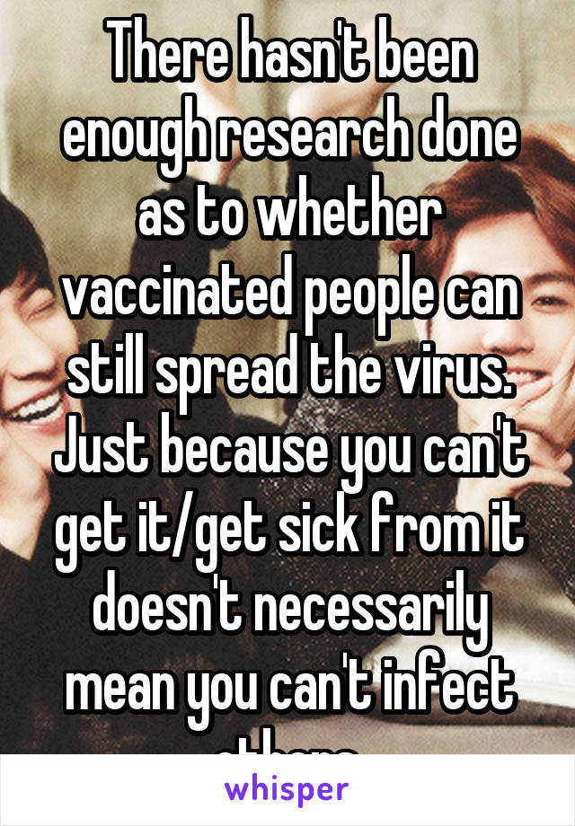 There hasn't been enough research done as to whether vaccinated people can still spread the virus. Just because you can't get it/get sick from it doesn't necessarily mean you can't infect others.