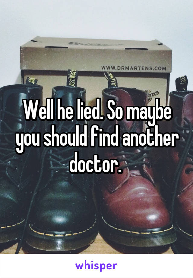 Well he lied. So maybe you should find another doctor. 