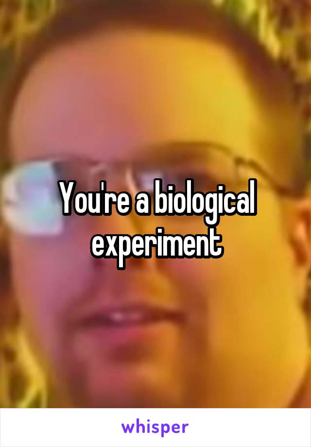 You're a biological experiment