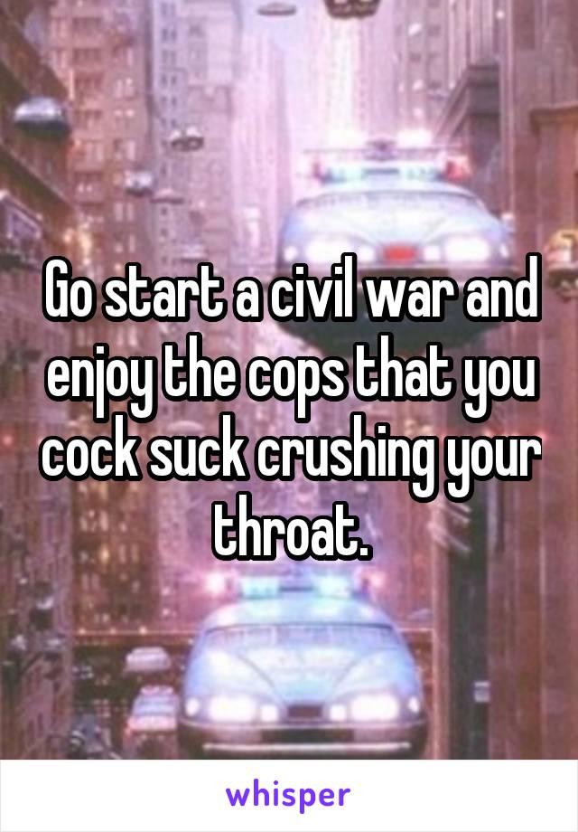 Go start a civil war and enjoy the cops that you cock suck crushing your throat.