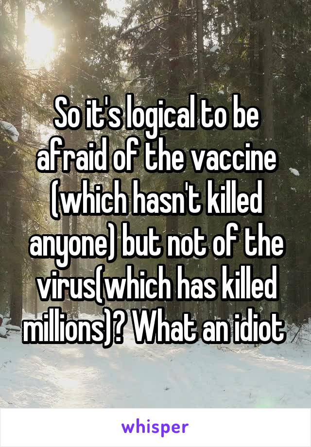 So it's logical to be afraid of the vaccine (which hasn't killed anyone) but not of the virus(which has killed millions)? What an idiot 