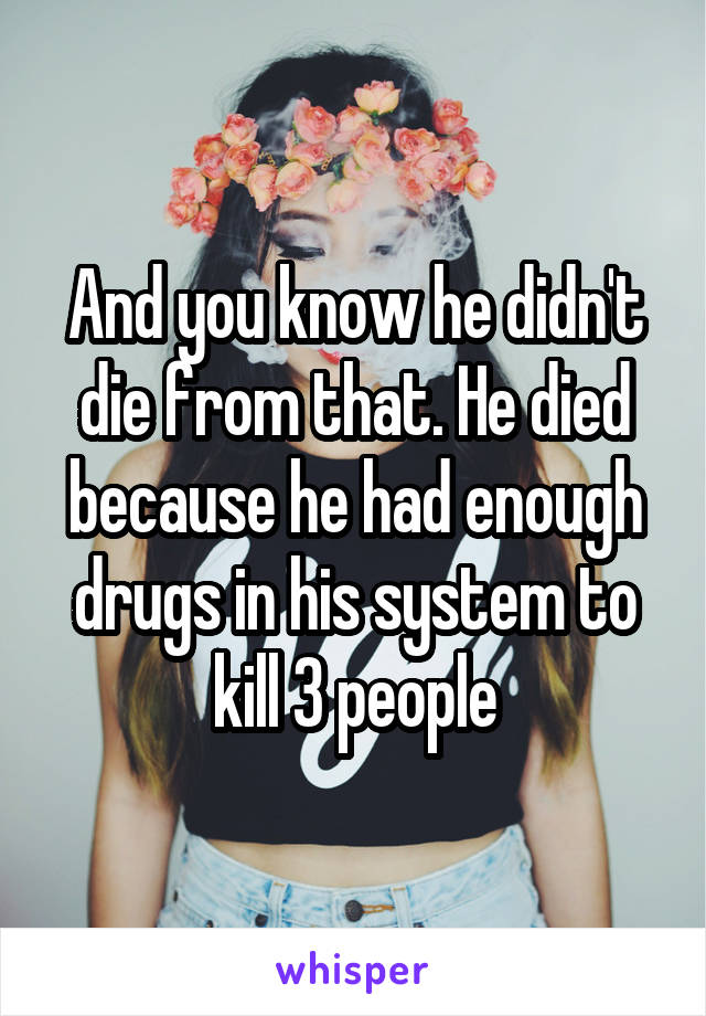 And you know he didn't die from that. He died because he had enough drugs in his system to kill 3 people