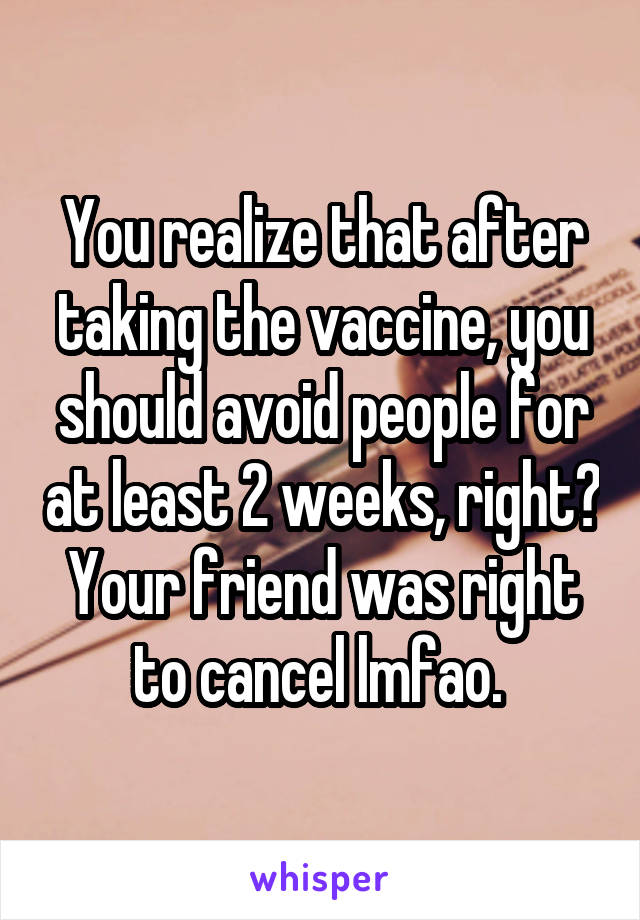 You realize that after taking the vaccine, you should avoid people for at least 2 weeks, right? Your friend was right to cancel lmfao. 