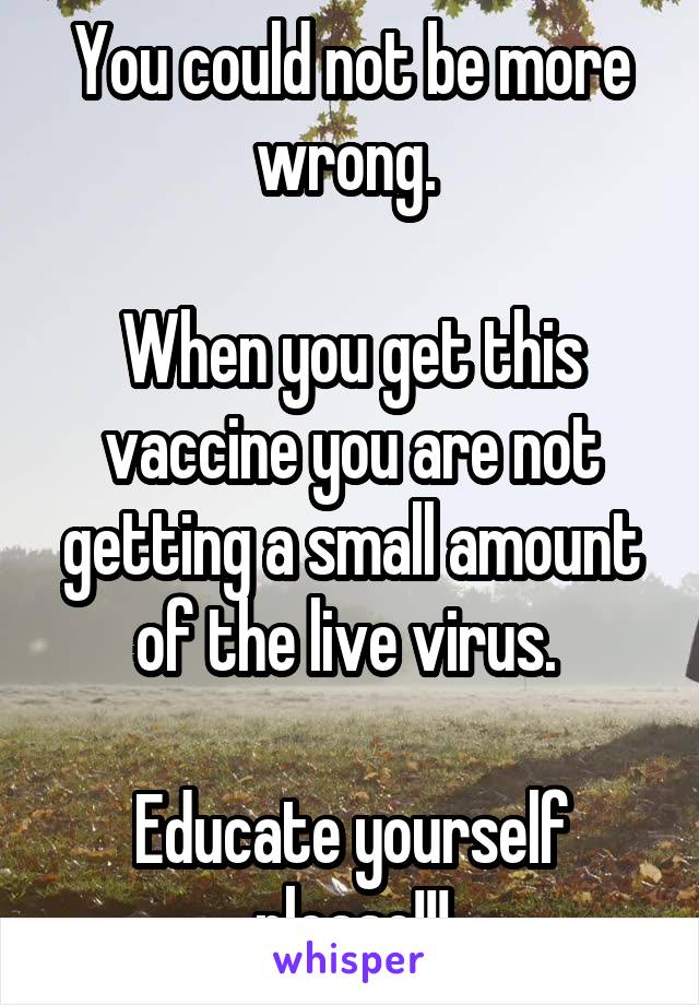 You could not be more wrong. 

When you get this vaccine you are not getting a small amount of the live virus. 

Educate yourself please!!!