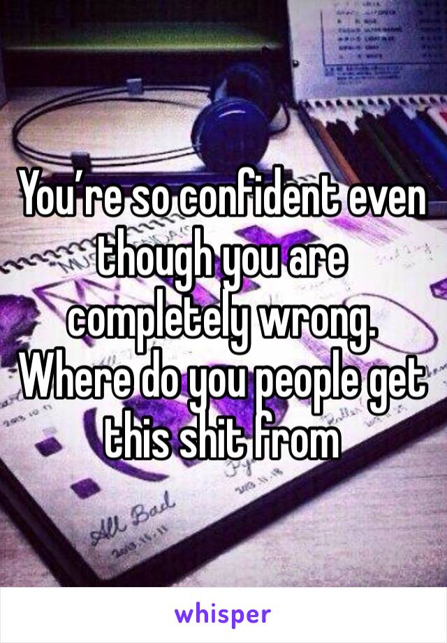 You’re so confident even though you are completely wrong. Where do you people get this shit from 