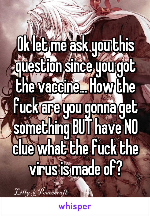 Ok let me ask you this question since you got the vaccine... How the fuck are you gonna get something BUT have NO clue what the fuck the virus is made of?