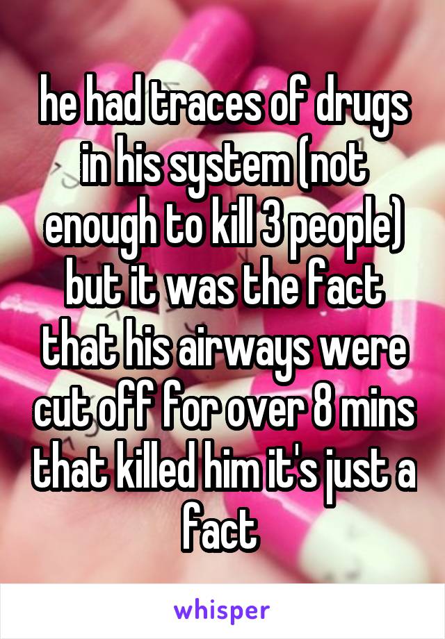 he had traces of drugs in his system (not enough to kill 3 people) but it was the fact that his airways were cut off for over 8 mins that killed him it's just a fact 