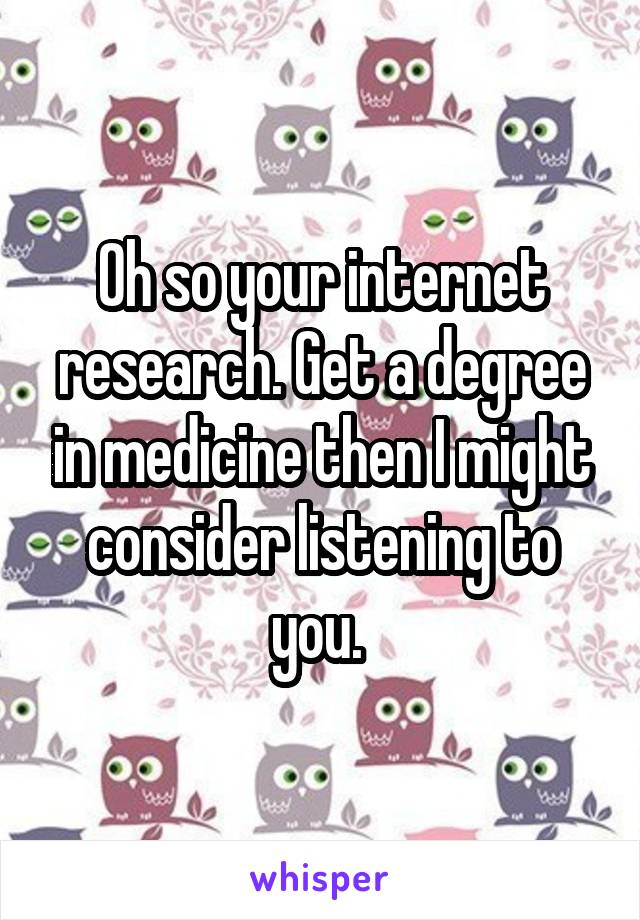 Oh so your internet research. Get a degree in medicine then I might consider listening to you. 