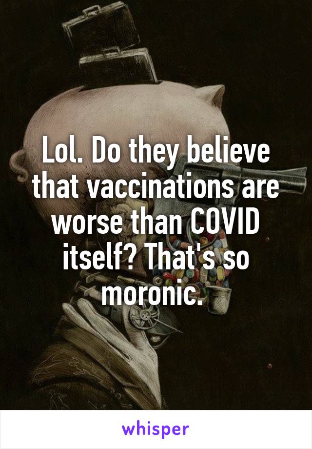 Lol. Do they believe that vaccinations are worse than COVID itself? That's so moronic. 