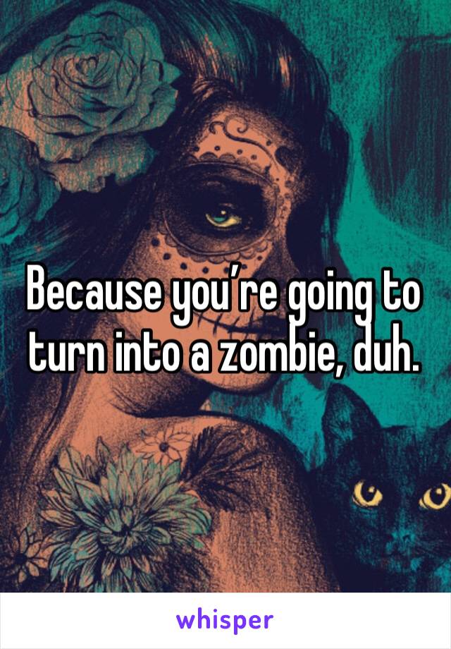 Because you’re going to turn into a zombie, duh.