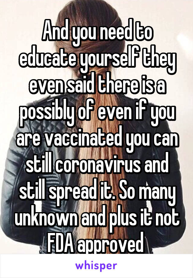 And you need to educate yourself they even said there is a possibly of even if you are vaccinated you can still coronavirus and still spread it. So many unknown and plus it not FDA approved 