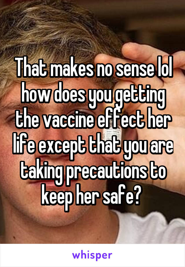 That makes no sense lol how does you getting the vaccine effect her life except that you are taking precautions to keep her safe? 