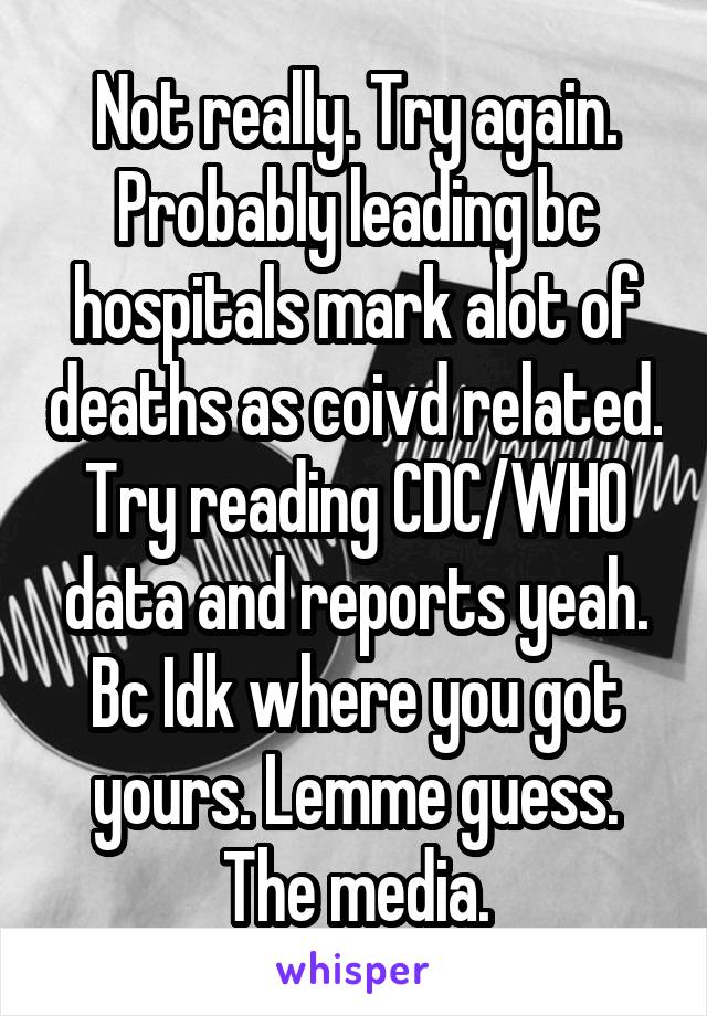 Not really. Try again. Probably leading bc hospitals mark alot of deaths as coivd related. Try reading CDC/WHO data and reports yeah. Bc Idk where you got yours. Lemme guess. The media.