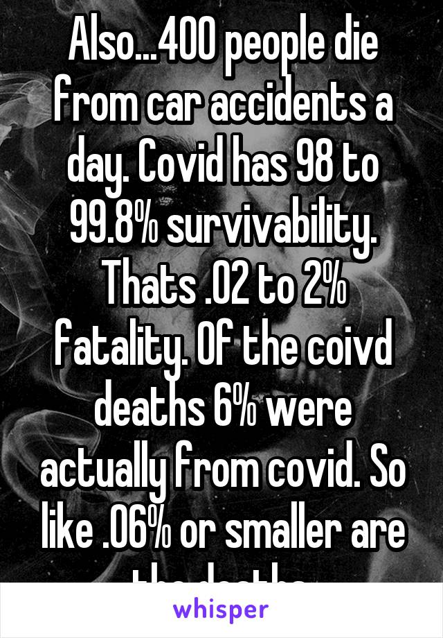 Also...400 people die from car accidents a day. Covid has 98 to 99.8% survivability. Thats .02 to 2% fatality. Of the coivd deaths 6% were actually from covid. So like .06% or smaller are the deaths.