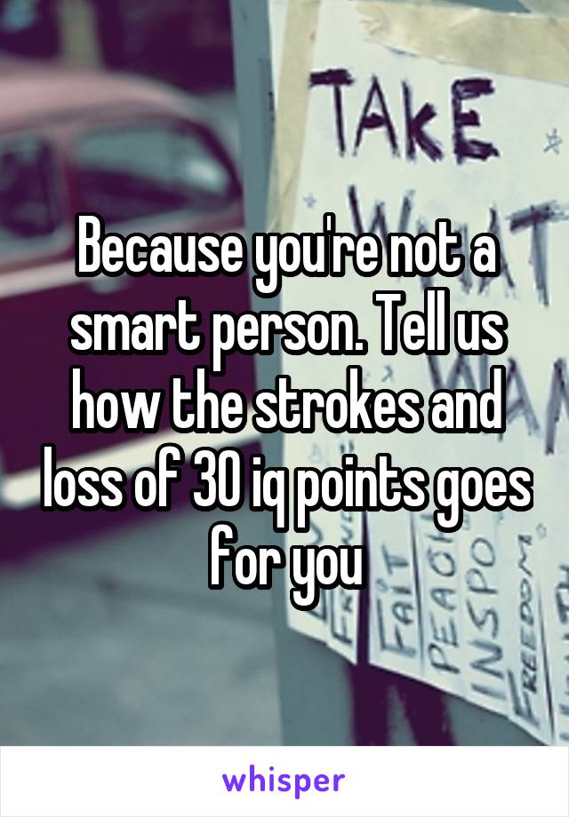 Because you're not a smart person. Tell us how the strokes and loss of 30 iq points goes for you