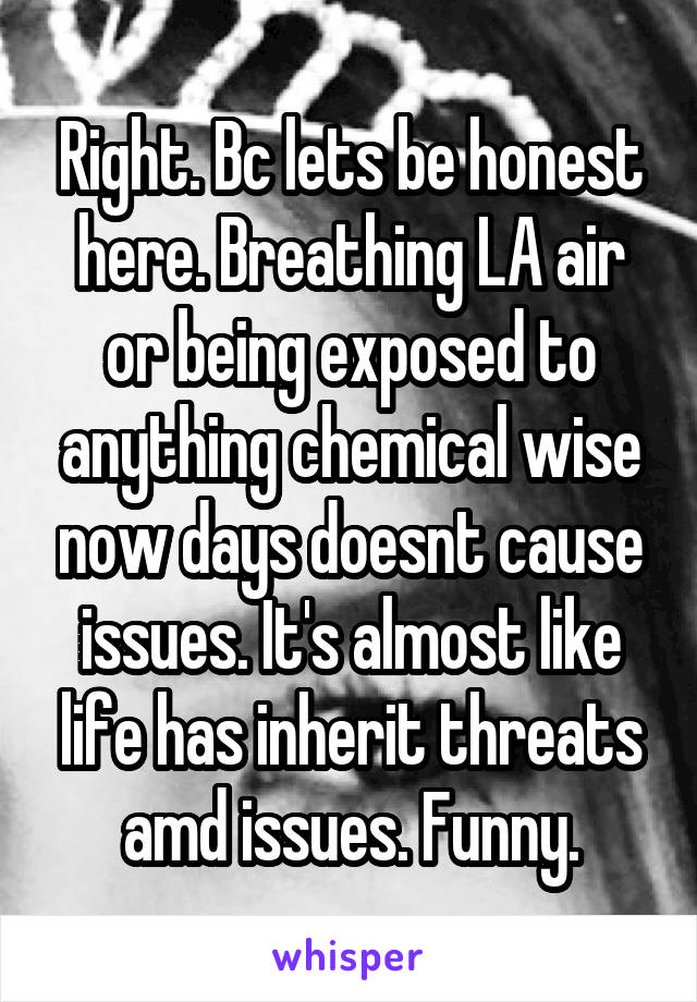 Right. Bc lets be honest here. Breathing LA air or being exposed to anything chemical wise now days doesnt cause issues. It's almost like life has inherit threats amd issues. Funny.