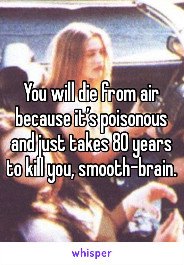 You will die from air because it’s poisonous and just takes 80 years to kill you, smooth-brain. 