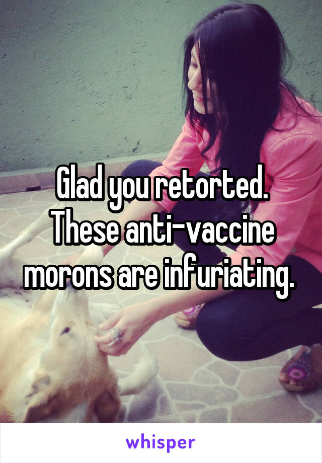 Glad you retorted. These anti-vaccine morons are infuriating. 