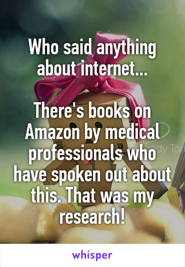 Who said anything about internet...

There's books on Amazon by medical professionals who have spoken out about this. That was my research!