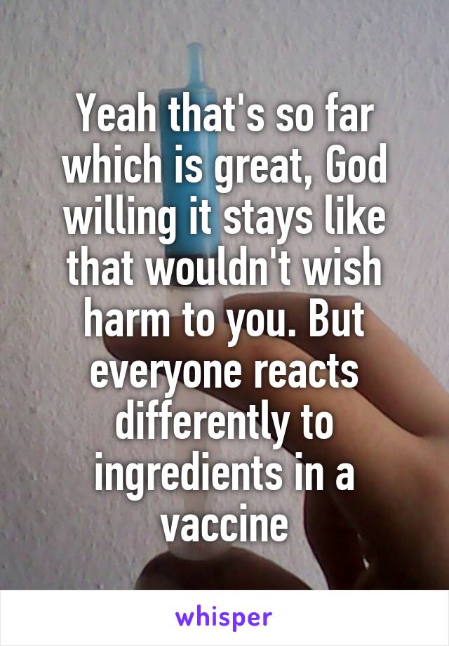 Yeah that's so far which is great, God willing it stays like that wouldn't wish harm to you. But everyone reacts differently to ingredients in a vaccine