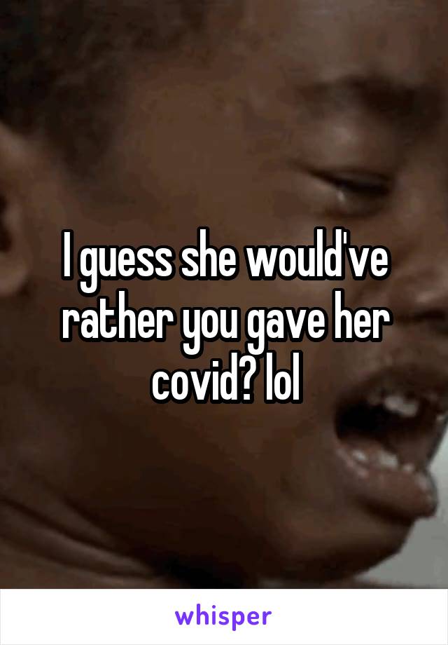 I guess she would've rather you gave her covid? lol