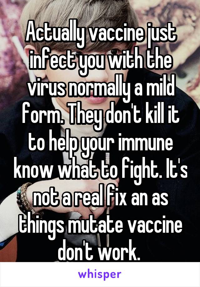 Actually vaccine just infect you with the virus normally a mild form. They don't kill it to help your immune know what to fight. It's not a real fix an as things mutate vaccine don't work. 