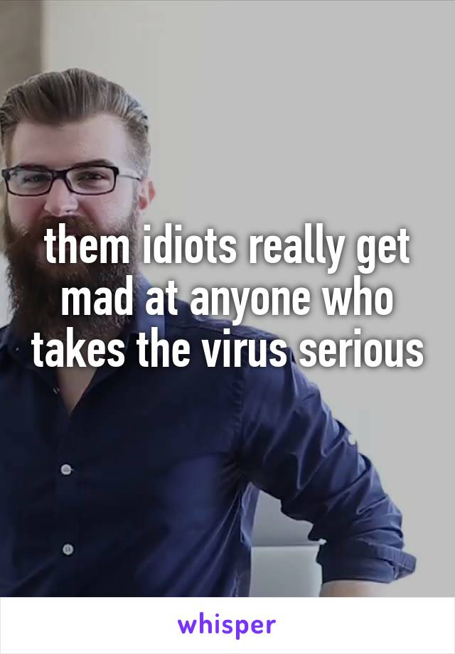 them idiots really get mad at anyone who takes the virus serious 