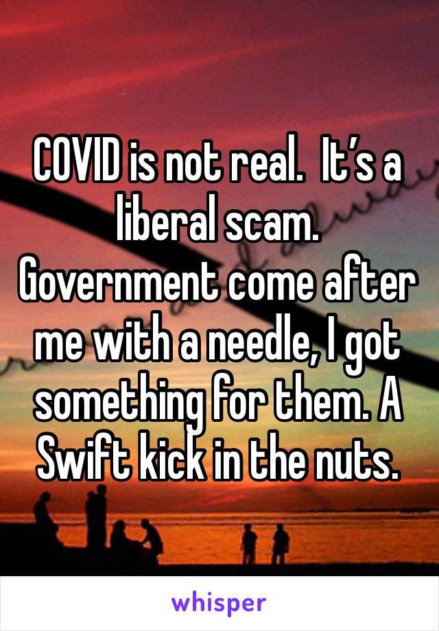 COVID is not real.  It’s a liberal scam.  Government come after me with a needle, I got something for them. A Swift kick in the nuts. 