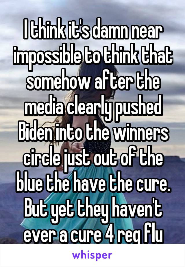  I think it's damn near impossible to think that somehow after the media clearly pushed Biden into the winners circle just out of the blue the have the cure. But yet they haven't ever a cure 4 reg flu