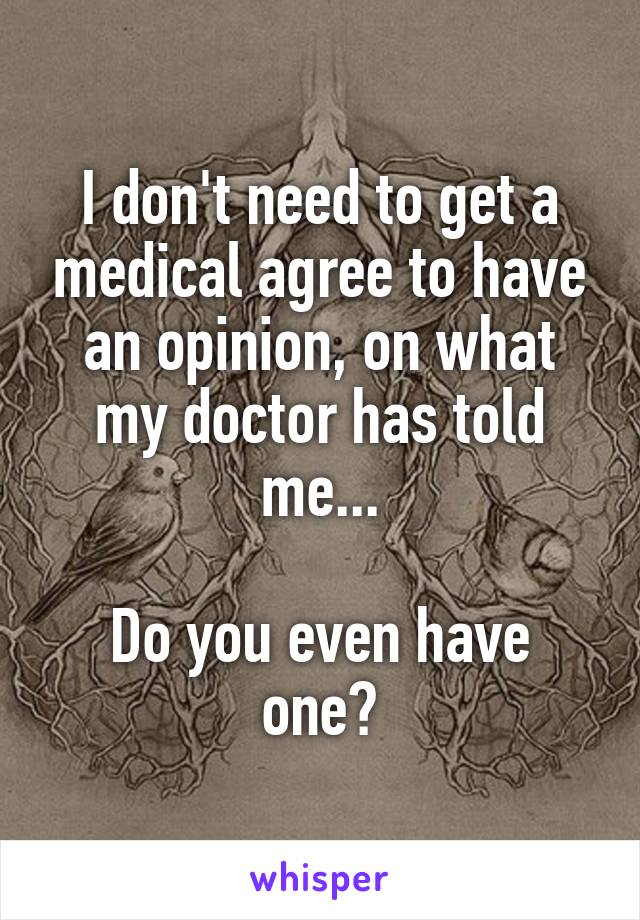 I don't need to get a medical agree to have an opinion, on what my doctor has told me...

Do you even have one?