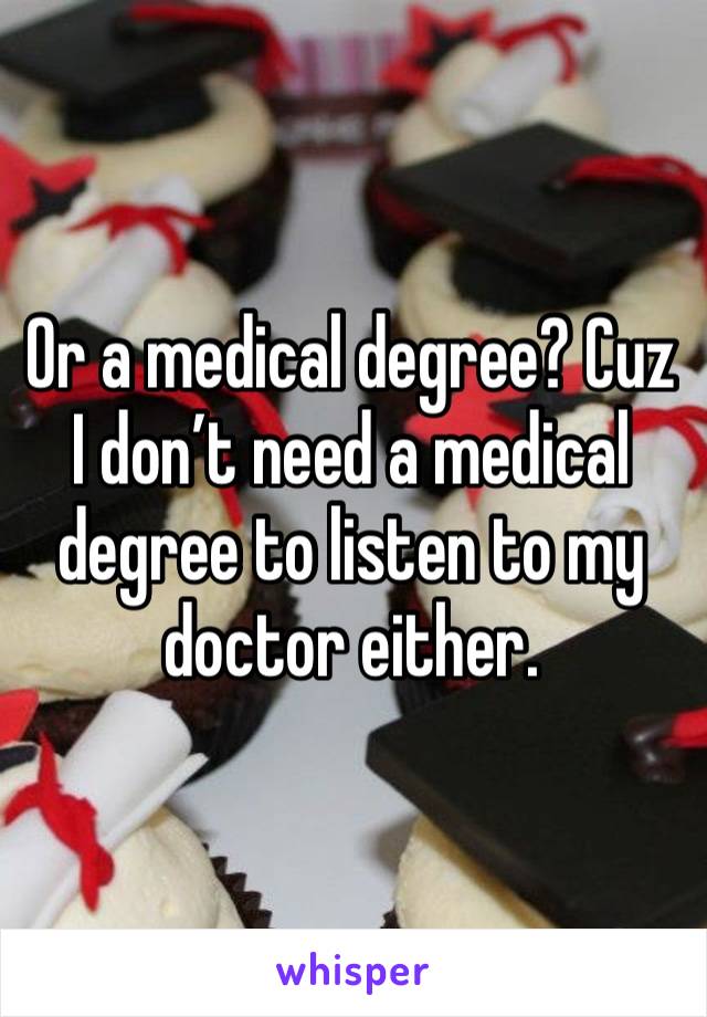 Or a medical degree? Cuz I don’t need a medical degree to listen to my doctor either. 