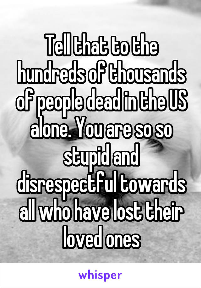 Tell that to the hundreds of thousands of people dead in the US alone. You are so so stupid and disrespectful towards all who have lost their loved ones