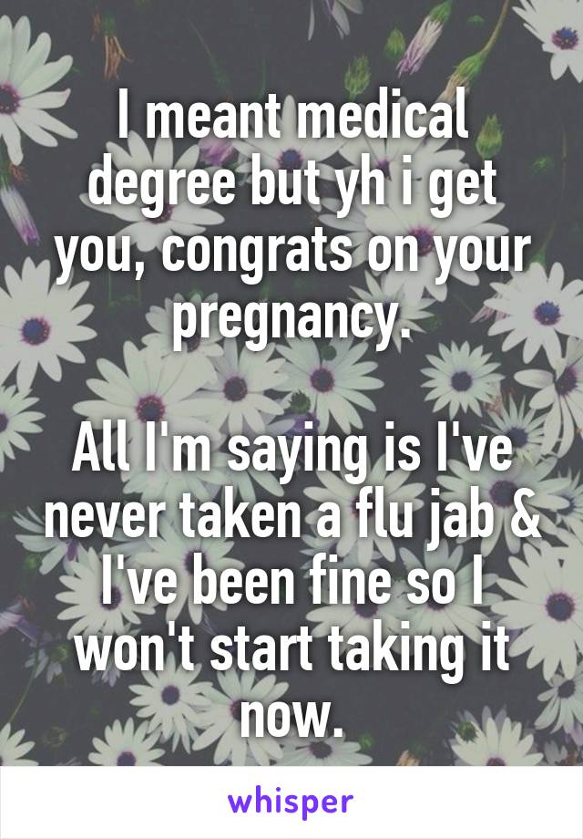 I meant medical degree but yh i get you, congrats on your pregnancy.

All I'm saying is I've never taken a flu jab & I've been fine so I won't start taking it now.