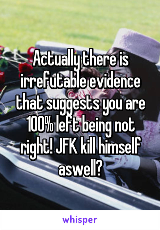 Actually there is irrefutable evidence that suggests you are 100% left being not right! JFK kill himself aswell?