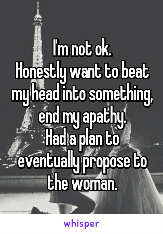 I'm not ok.
Honestly want to beat my head into something, end my apathy.
Had a plan to eventually propose to the woman.