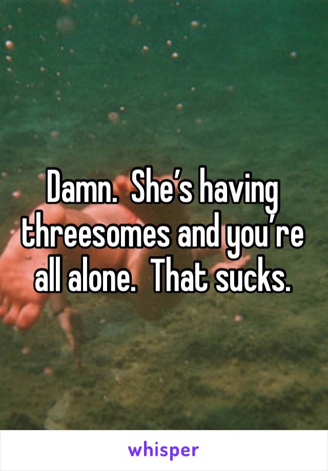 Damn.  She’s having threesomes and you’re all alone.  That sucks.