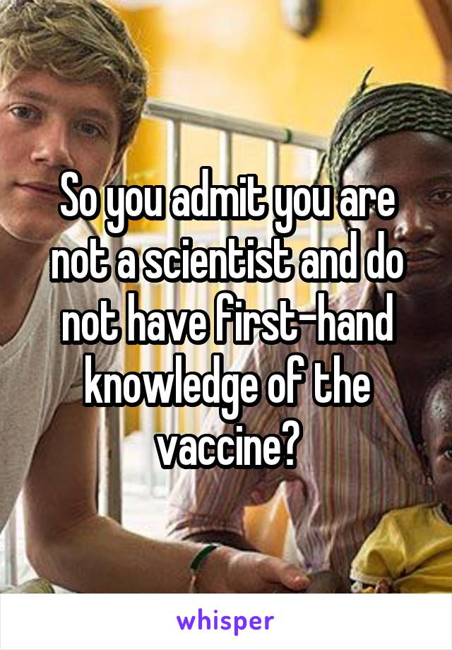 So you admit you are not a scientist and do not have first-hand knowledge of the vaccine?