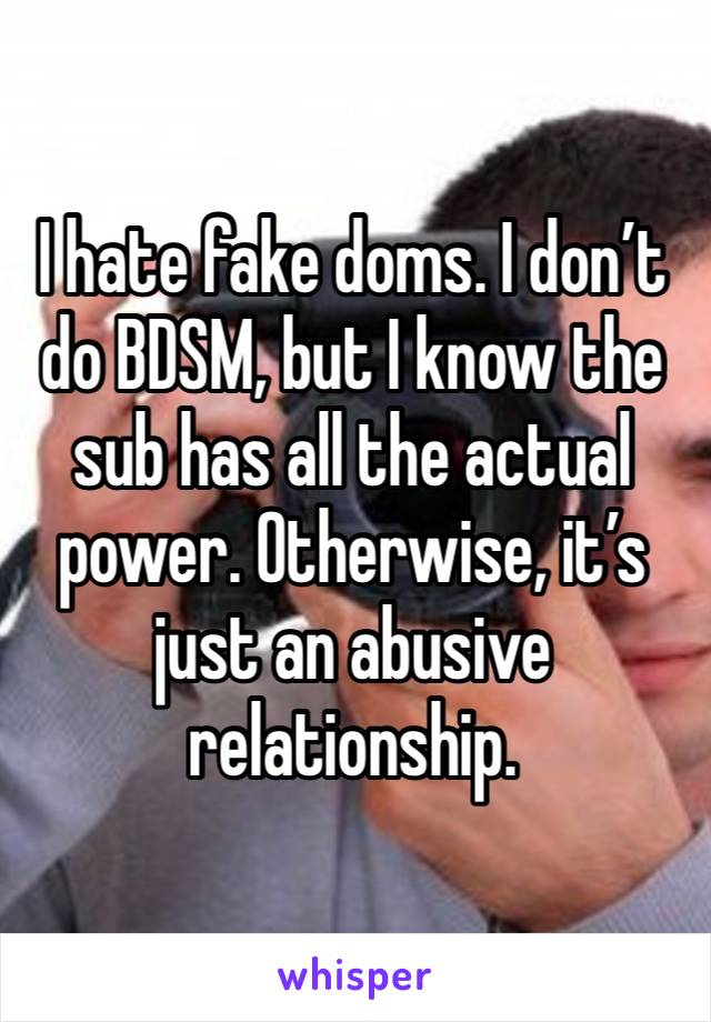 I hate fake doms. I don’t do BDSM, but I know the sub has all the actual power. Otherwise, it’s just an abusive relationship. 