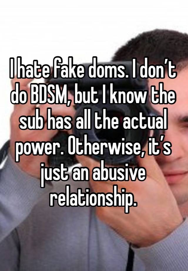 I hate fake doms. I don’t do BDSM, but I know the sub has all the actual power. Otherwise, it’s just an abusive relationship. 