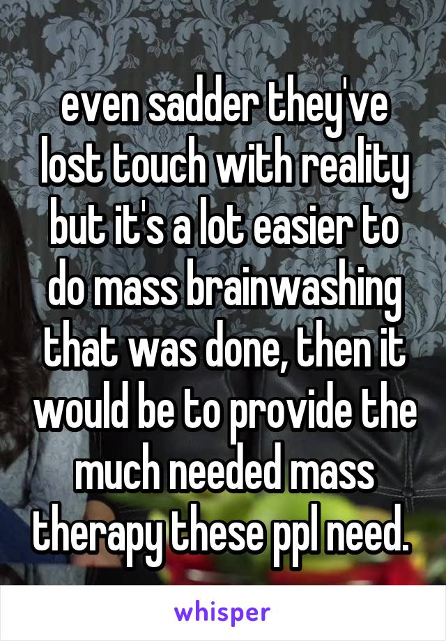 even sadder they've lost touch with reality but it's a lot easier to do mass brainwashing that was done, then it would be to provide the much needed mass therapy these ppl need. 