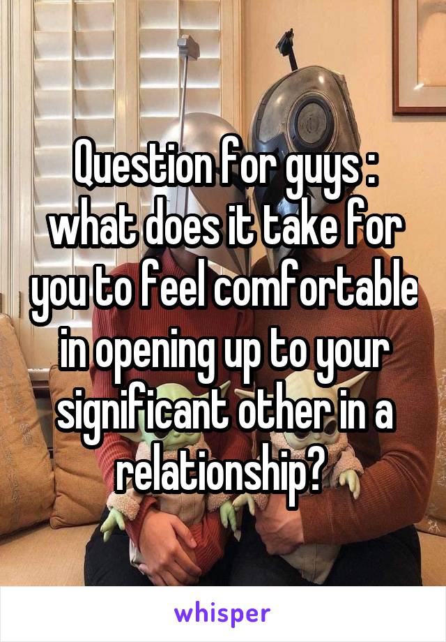 Question for guys : what does it take for you to feel comfortable in opening up to your significant other in a relationship? 