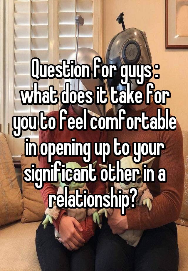 Question for guys : what does it take for you to feel comfortable in opening up to your significant other in a relationship? 